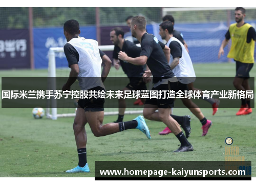 国际米兰携手苏宁控股共绘未来足球蓝图打造全球体育产业新格局 国际米兰携手苏宁控股共绘未来足球蓝图打造全球体育产业新格局