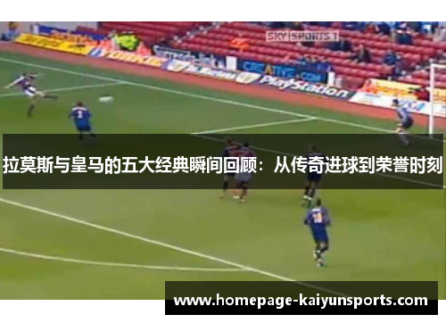 拉莫斯与皇马的五大经典瞬间回顾：从传奇进球到荣誉时刻