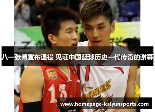 八一张博宣布退役 见证中国篮球历史一代传奇的谢幕 八一张博宣布退役 见证中国篮球历史一代传奇的谢幕