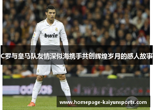 C罗与皇马队友情深似海携手共创辉煌岁月的感人故事