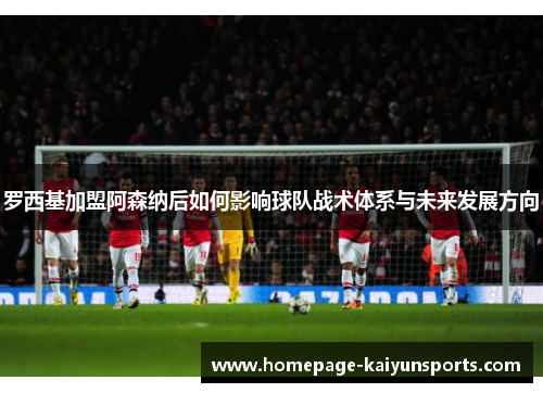 罗西基加盟阿森纳后如何影响球队战术体系与未来发展方向 罗西基加盟阿森纳后如何影响球队战术体系与未来发展方向
