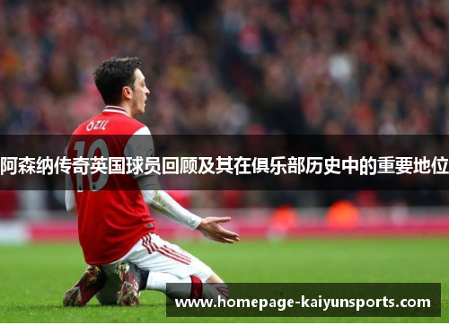 阿森纳传奇英国球员回顾及其在俱乐部历史中的重要地位 阿森纳传奇英国球员回顾及其在俱乐部历史中的重要地位