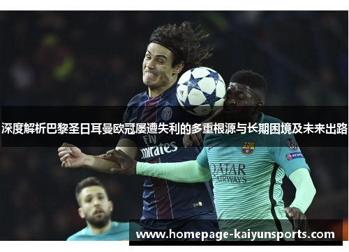 深度解析巴黎圣日耳曼欧冠屡遭失利的多重根源与长期困境及未来出路