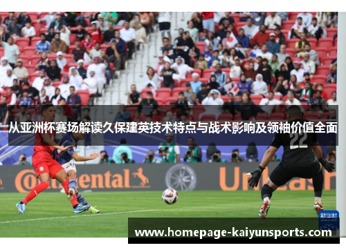 从亚洲杯赛场解读久保建英技术特点与战术影响及领袖价值全面 从亚洲杯赛场解读久保建英技术特点与战术影响及领袖价值全面