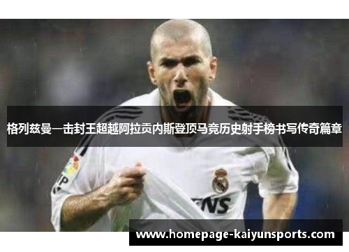 格列兹曼一击封王超越阿拉贡内斯登顶马竞历史射手榜书写传奇篇章