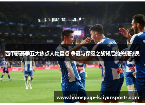 西甲新赛季五大焦点人物盘点 争冠与保级之战背后的关键球员